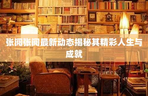 张阅张阅最新动态揭秘其精彩人生与成就