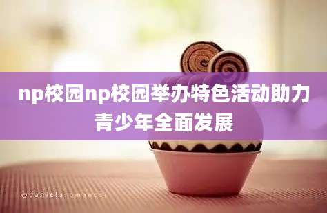 np校园np校园举办特色活动助力青少年全面发展