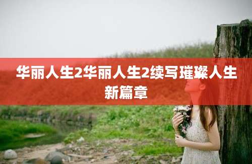 华丽人生2华丽人生2续写璀璨人生新篇章