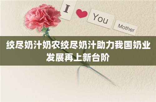 绞尽奶汁奶农绞尽奶汁助力我国奶业发展再上新台阶