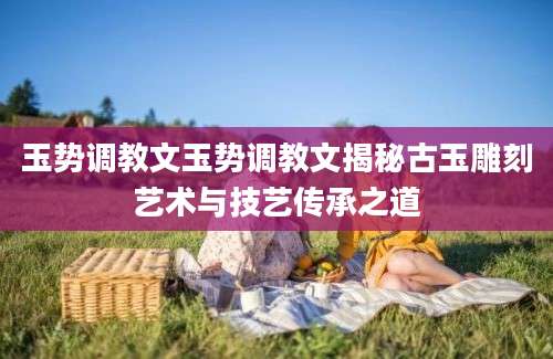 玉势调教文玉势调教文揭秘古玉雕刻艺术与技艺传承之道