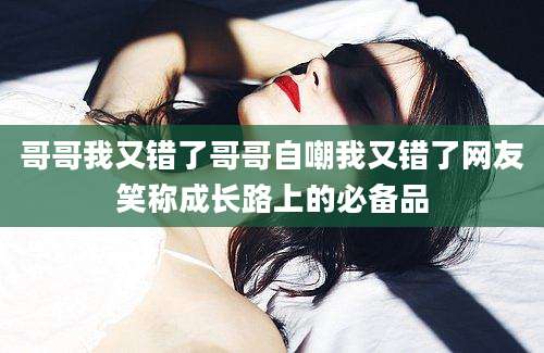 哥哥我又错了哥哥自嘲我又错了网友笑称成长路上的必备品