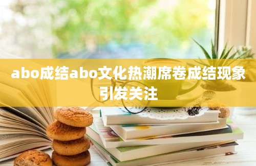 abo成结abo文化热潮席卷成结现象引发关注