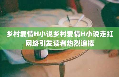 乡村爱情H小说乡村爱情H小说走红网络引发读者热烈追捧