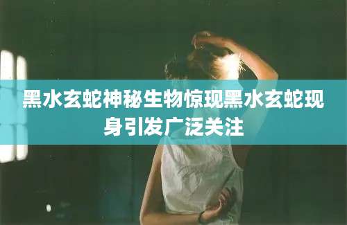 黑水玄蛇神秘生物惊现黑水玄蛇现身引发广泛关注