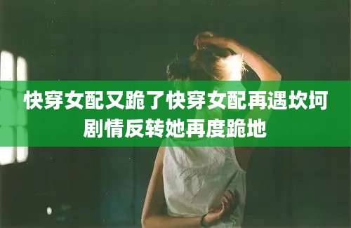 快穿女配又跪了快穿女配再遇坎坷剧情反转她再度跪地