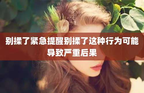 别揉了紧急提醒别揉了这种行为可能导致严重后果