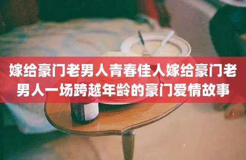 嫁给豪门老男人青春佳人嫁给豪门老男人一场跨越年龄的豪门爱情故事