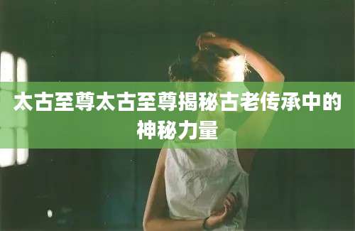 太古至尊太古至尊揭秘古老传承中的神秘力量