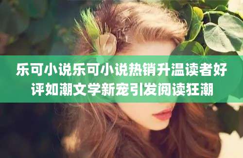 乐可小说乐可小说热销升温读者好评如潮文学新宠引发阅读狂潮