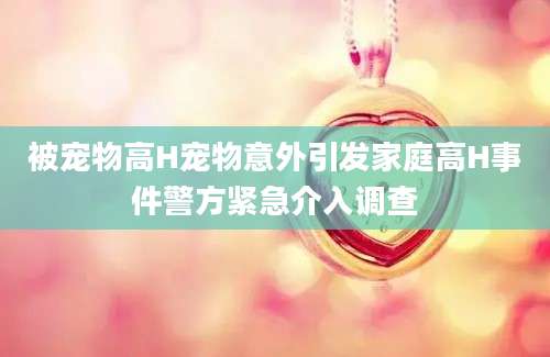 被宠物高H宠物意外引发家庭高H事件警方紧急介入调查