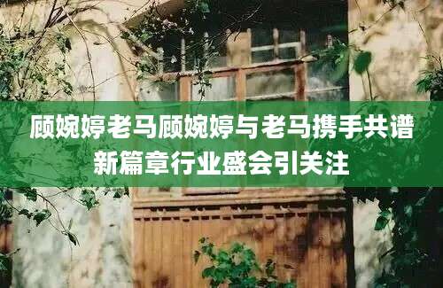 顾婉婷老马顾婉婷与老马携手共谱新篇章行业盛会引关注