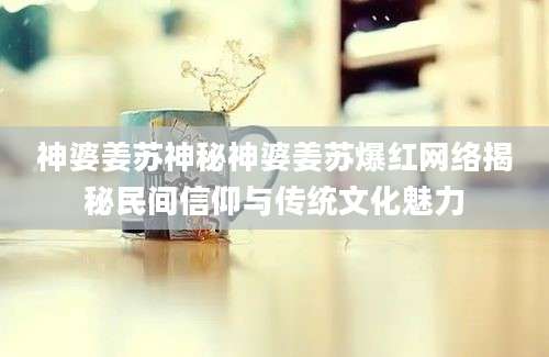 神婆姜苏神秘神婆姜苏爆红网络揭秘民间信仰与传统文化魅力