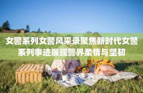 女警系列女警风采录聚焦新时代女警系列事迹展现警界柔情与坚韧