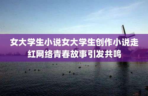 女大学生小说女大学生创作小说走红网络青春故事引发共鸣