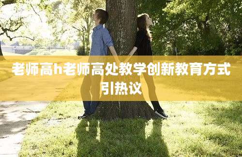 老师高h老师高处教学创新教育方式引热议