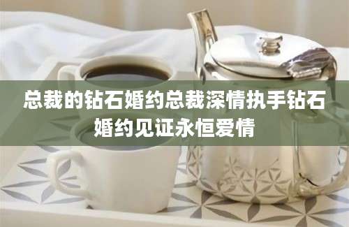 总裁的钻石婚约总裁深情执手钻石婚约见证永恒爱情