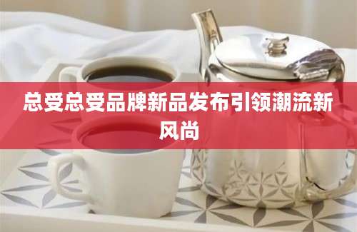 总受总受品牌新品发布引领潮流新风尚
