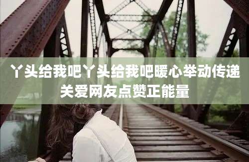 丫头给我吧丫头给我吧暖心举动传递关爱网友点赞正能量