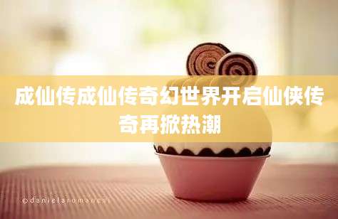 成仙传成仙传奇幻世界开启仙侠传奇再掀热潮