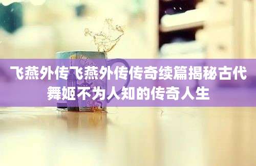 飞燕外传飞燕外传传奇续篇揭秘古代舞姬不为人知的传奇人生