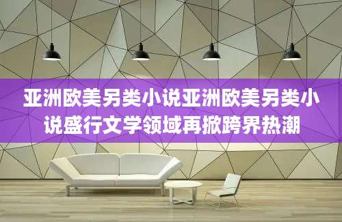 亚洲欧美另类小说亚洲欧美另类小说盛行文学领域再掀跨界热潮