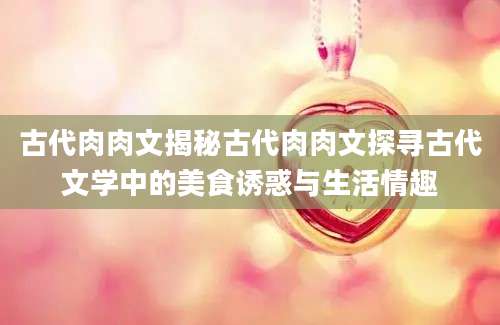 古代肉肉文揭秘古代肉肉文探寻古代文学中的美食诱惑与生活情趣