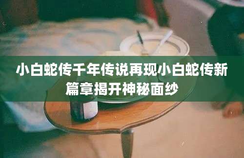 小白蛇传千年传说再现小白蛇传新篇章揭开神秘面纱