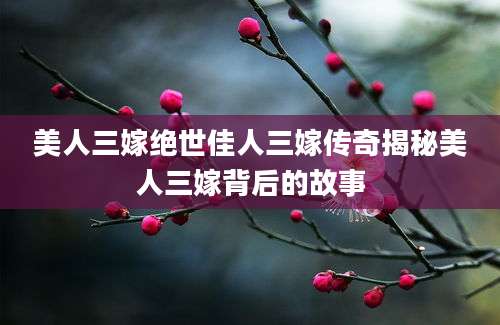 美人三嫁绝世佳人三嫁传奇揭秘美人三嫁背后的故事