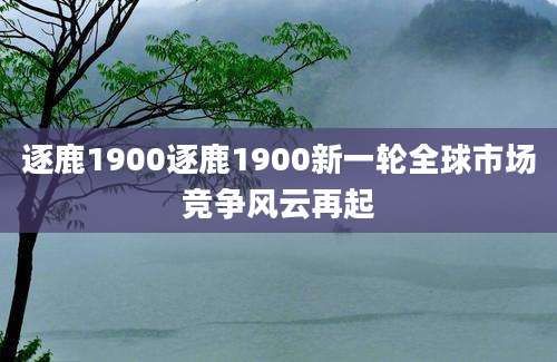 逐鹿1900逐鹿1900新一轮全球市场竞争风云再起