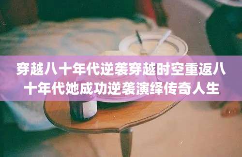 穿越八十年代逆袭穿越时空重返八十年代她成功逆袭演绎传奇人生