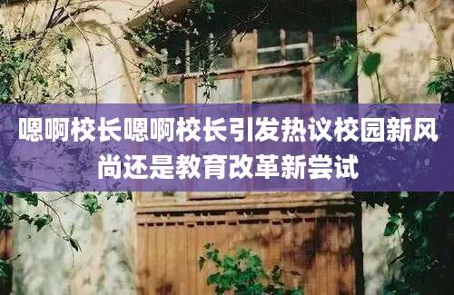 嗯啊校长嗯啊校长引发热议校园新风尚还是教育改革新尝试