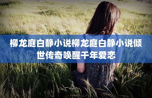 柳龙庭白静小说柳龙庭白静小说倾世传奇唤醒千年爱恋