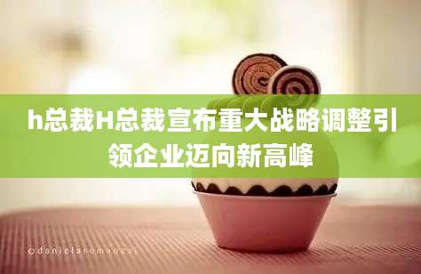 h总裁H总裁宣布重大战略调整引领企业迈向新高峰