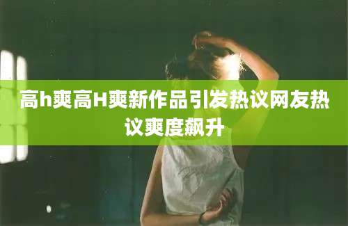 高h爽高H爽新作品引发热议网友热议爽度飙升