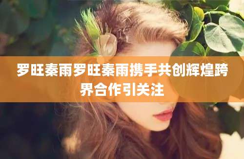 罗旺秦雨罗旺秦雨携手共创辉煌跨界合作引关注