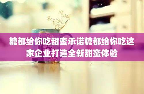糖都给你吃甜蜜承诺糖都给你吃这家企业打造全新甜蜜体验
