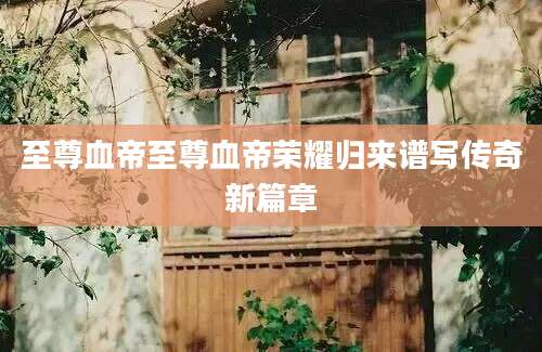 至尊血帝至尊血帝荣耀归来谱写传奇新篇章
