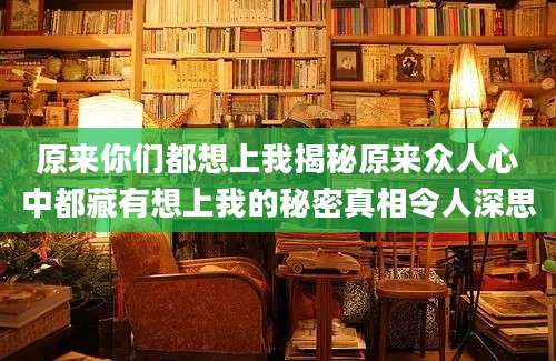 原来你们都想上我揭秘原来众人心中都藏有想上我的秘密真相令人深思