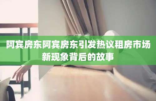 阿宾房东阿宾房东引发热议租房市场新现象背后的故事
