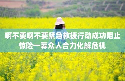 啊不要啊不要紧急救援行动成功阻止惊险一幕众人合力化解危机