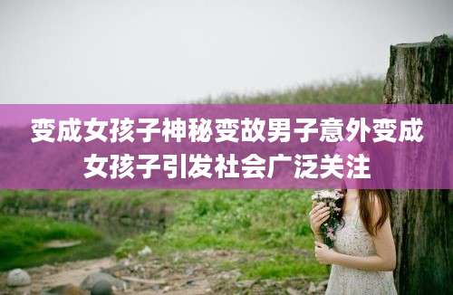 变成女孩子神秘变故男子意外变成女孩子引发社会广泛关注