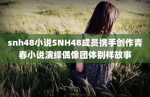 snh48小说SNH48成员携手创作青春小说演绎偶像团体别样故事
