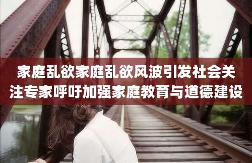 家庭乱欲家庭乱欲风波引发社会关注专家呼吁加强家庭教育与道德建设