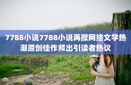 7788小说7788小说再掀网络文学热潮原创佳作频出引读者热议