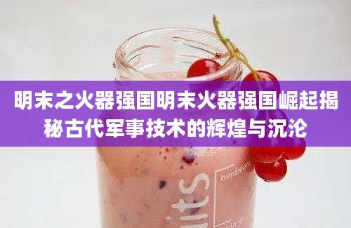明末之火器强国明末火器强国崛起揭秘古代军事技术的辉煌与沉沦