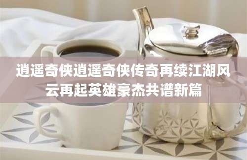 逍遥奇侠逍遥奇侠传奇再续江湖风云再起英雄豪杰共谱新篇