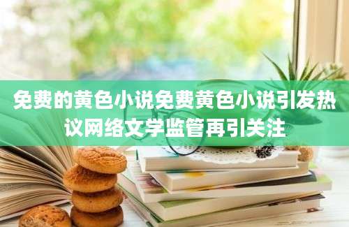 免费的黄色小说免费黄色小说引发热议网络文学监管再引关注