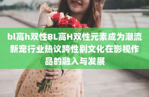 bl高h双性BL高H双性元素成为潮流新宠行业热议跨性别文化在影视作品的融入与发展