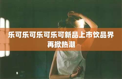 乐可乐可乐可乐可新品上市饮品界再掀热潮